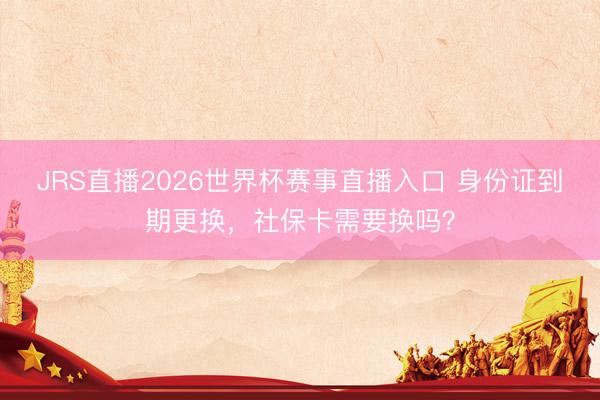 JRS直播2026世界杯赛事直播入口 身份证到期更换，社保卡需要换吗？