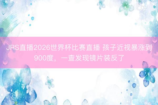 JRS直播2026世界杯比赛直播 孩子近视暴涨到900度，一查发现镜片装反了