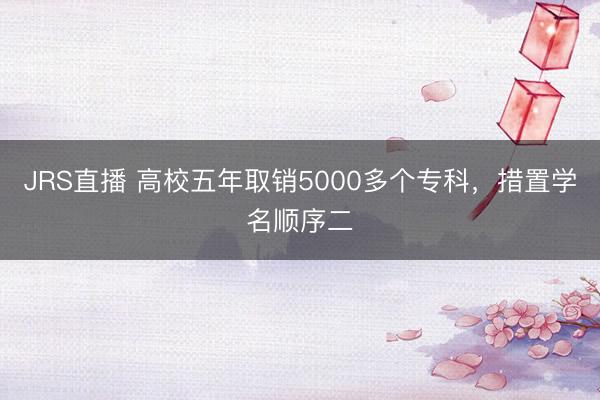 JRS直播 高校五年取销5000多个专科，措置学名顺序二
