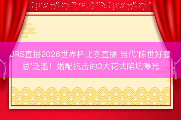 JRS直播2026世界杯比赛直播 当代'陈世好意思'泛滥!婚配抗击的3大花式陷坑曝光