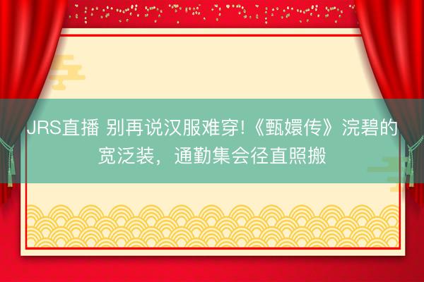 JRS直播 别再说汉服难穿!《甄嬛传》浣碧的宽泛装,通勤集会径直照搬