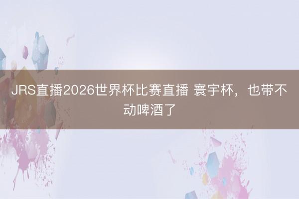 JRS直播2026世界杯比赛直播 寰宇杯,也带不动啤酒了