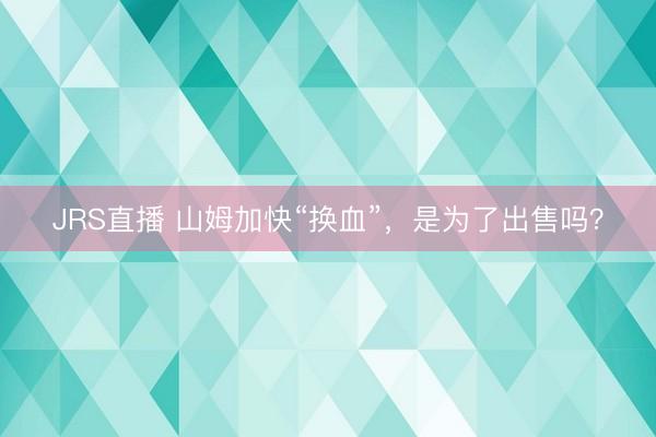 JRS直播 山姆加快“换血”,是为了出售吗?