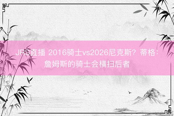 JRS直播 2016骑士vs2026尼克斯?蒂格:詹姆斯的骑士会横扫后者
