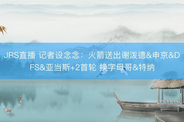 JRS直播 记者设念念:火箭送出谢泼德&申京&DFS&亚当斯+2首轮 换字母哥&特纳